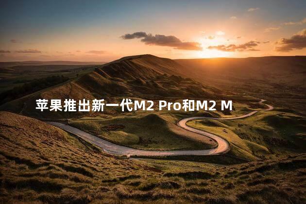 苹果推出新一代M2 Pro和M2 Max芯片